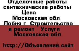 Отделочные работы, сантехнические работы › Цена ­ 5 000 - Московская обл., Лобня г. Строительство и ремонт » Услуги   . Московская обл.